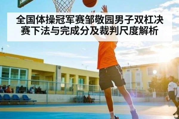 全国体操冠军赛邹敬园男子双杠决赛下法与完成分及裁判尺度解析