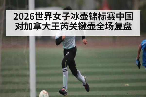 2026世界女子冰壶锦标赛中国对加拿大王芮关键壶全场复盘