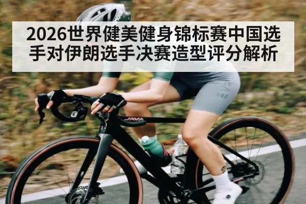2026世界健美健身锦标赛中国选手对伊朗选手决赛造型评分解析